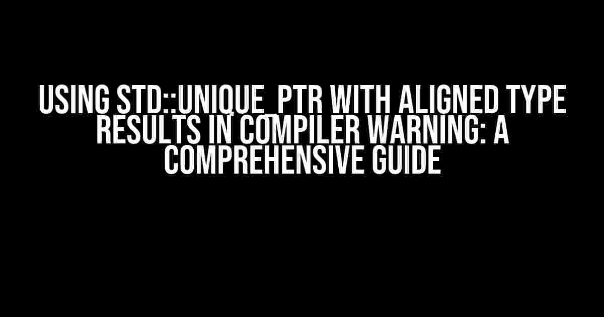 Using std::unique_ptr with Aligned Type Results in Compiler Warning: A Comprehensive Guide